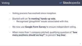 Voting
9
- Voting process has evolved since inception.
- Started with an ‘in meeting’ hands-up vote.
- Recognised ‘groupthink’ issues associated with this.
- We now use Google Form Survey to ensure independent voting.
- When more than 1 company pitched, qualifying question of “how
many positions should we buy?” to prevent ‘buy bias’.
 