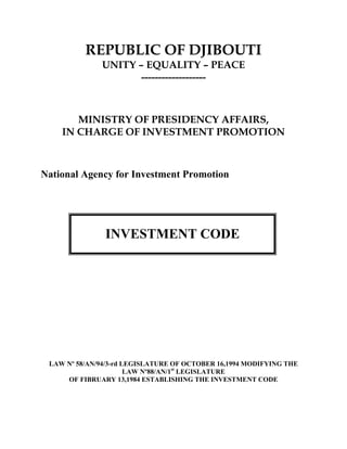 REPUBLIC OF DJIBOUTI
              UNITY – EQUALITY – PEACE
                     -------------------



       MINISTRY OF PRESIDENCY AFFAIRS,
    IN CHARGE OF INVESTMENT PROMOTION



National Agency for Investment Promotion




               INVESTMENT CODE




 LAW Nº 58/AN/94/3-rd LEGISLATURE OF OCTOBER 16,1994 MODIFYING THE
                       LAW Nº88/AN/1st LEGISLATURE
     OF FIBRUARY 13,1984 ESTABLISHING THE INVESTMENT CODE
 