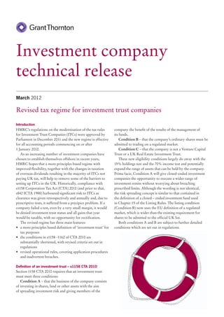 Investment company
technical release
March 2012

Revised tax regime for investment trust companies

Introduction
HMRC’s regulations on the modernisation of the tax rules          company the benefit of the results of the management of
for Investment Trust Companies (ITCs) were approved by            its funds.
Parliament in December 2011 and the new regime is effective           Condition B – that the company’s ordinary shares must be
for all accounting periods commencing on or after                 admitted to trading on a regulated market.
1 January 2012.                                                       Condition C – that the company is not a Venture Capital
   As an increasing number of investment companies have           Trust or a UK Real Estate Investment Trust.
chosen to establish themselves offshore in recent years,              These new eligibility conditions largely do away with the
HMRC hopes that a more principles based regime with               15% holdings test and the 70% income test and potentially
improved flexibility, together with the changes in taxation       expand the range of assets that can be held by the company.
of overseas dividends resulting in the majority of ITCs not       Prima facie, Condition A will give closed-ended investment
paying UK tax, will help to remove some of the barriers to        companies the opportunity to execute a wider range of
setting up ITCs in the UK. Historically, compliance with          investment remits without worrying about breaching
s1158 Corporation Tax Act (CTA) 2010 (and prior to that,          prescribed limits. Although the wording is not identical,
s842 ICTA 1988) harboured significant risk to ITCs as             the risk spreading concept is similar to that contained in
clearance was given retrospectively and annually and, due to      the definition of a closed – ended investment fund used
prescriptive tests, it suffered from a precipice problem. If a    in Chapter 15 of the Listing Rules. The listing condition
company failed a test, even by a very small margin, it would      (Condition B) now uses the EU definition of a regulated
be denied investment trust status and all gains that year         market, which is wider than the existing requirement for
would be taxable, with no opportunity for rectification.          shares to be admitted to the official UK list.
   The revised regime has three main features:                        Both conditions A and B are subject to further detailed
•	 a more principles based definition of ‘investment trust’ for   conditions which are set out in regulations.
   tax purposes
•	 the conditions in s1158 -1162 of CTA 2010 are
   substantially shortened, with revised criteria set out in
   regulations
•	 revised operational rules, covering application procedures
   and inadvertent breaches.

Definition of an investment trust – s1158 CTA 2010
Section 1158 CTA 2010 requires that an investment trust
must meet three conditions:
   Condition A – that the business of the company consists
of investing in shares, land or other assets with the aim
of spreading investment risk and giving members of the
 