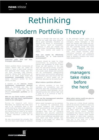 Rethinking
              Modern Portfolio Theory
                                             criteria or formats that were too rigid       In the emerging market space, it is
                                             and did not really help when trying to        imperative to have local asset
                                             derive good estimates, therefore we           managers. Active managers in this
                                             adjusted the theory to accommodate            space are familiar with small and mid-
                                             clear factors, such as instability,           sized gaps, the private equity markets
                                             differences in data per market and            and the corporate bonds that have
                                             market cycles. The solutions offered are      lower ratings. Regional know-how
                                             made more realistic and useful to             results in better investments. Not just
                                             clients.                                      that, they might actually offer
                                                                                           innovative solutions (or relatively
                                             How can assets be effectively                 unknown ones) that add tremendous
                                             allocated    in a low-return                  value to Western investors who never
                                             environment?                                  really looked at them.
Interview with: Erik         van    Dijk,
Principal, LMG Emerge                        Investors should be ready for these
                                             environments by preparing specific
                                             policies and guidelines at times when


                                                                                                   Top
Modern portfolio theory incorporates all     things are still positive. In this way
realistic factors that are useful for        when the bad period arrives, investors
clients to have a tailor-made solution       will know how to strategically act and


                                                                                                managers
that addresses their needs, says Erik        more exotic asset classes and countries
van Dijk, Principal, LMG Emerge.             can be investigated. Safeguarding
However, taking client preferences on        against these environments beforehand


                                                                                                take risks
board at an earlier stage would help         will eliminate panic and ensure that the
investment consultants achieve a             categories in which assets can be
better risk/return profile for their         efficiently allocated can be easily found.


                                                                                                  before
clients, he adds.
                                             What makes a portfolio efficient?
A speaker at the marcus evans


                                                                                                 the herd
Investment Consultants Summit                An efficient portfolio is one that
2012, in Noordwijk aan Zee, The              considers the probability, and can
Netherlands, 3 - 4 September, van Dijk       efficiently deal with unexpected events.
provides his insights into how an            Such a portfolio offers flexibility, can be
efficient investment portfolio can be        adjusted quickly and without high costs
achieved.                                    in order for it to continue to lead to
                                             profitable outcomes.
Why do you think modern portfolio
theory and risk-return optimisation          How can the management selection              What other advice could you give to
needs to be rethought?                       process be improved?                          investment consultants?

During my research with Harry                Before asset managers can be selected,        The group as a whole should carefully
Markowitz, we realised that what were        it is important to understand that            rethink its business models to reduce its
said to be constraints were in fact          excellent managers who outperform             dependency on asset managers. This
clients looking for tailor-made solutions.   their benchmarks do exist but just not        change will re-enforce independence
By knowing these existing preferences        all the time. This is because top             and place value on knowing exactly
and taking them on board at an earlier       managers take risks by changing               what the client wants. Smaller
stage, having them as a starting point,      allocations and security selections           consultants may have to combine their
a better risk/return profile can be          before the herd. Occasional bad periods       specialisations in certain asset classes
achieved.                                    surface when ineffectual calculated risks     and regions to tailor-make solutions.
                                             were taken and these periods may              Reinventing the business model takes
We also encountered the actuality that       actually, in the longer run, reflect the      time but in the long run it will
risk and return were based on abstract       strength of the manager.                      materialise great advantages.
 