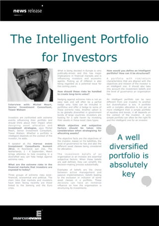 The Intelligent Portfolio
                               for Investors
                                            What is being decided in Europe is very       How would you define an intelligent
                                            politically-driven and this has major         portfolio? How can it be structured?
                                            implications in financial markets and is
                                            influencing investors and economic            A portfolio with risk/return
                                            agents. Picking up of inflation is also       characteristics that are aligned with the
                                            being regarded as a potential issue for       objectives and mission of the investor is
                                            the coming years.                             an intelligent one. It should also take
                                                                                          into account the investment beliefs and
                                            How should these risks be handled             the level of governance an organisation
                                            to create long-term value?                    has.

                                            Hedging against extreme risks is not an       An intelligent portfolio can be very
                                            easy task and will often be a partial         different from one investor to another
Interview with: Michel Meert,               hedge only. Gold can be included in           but diversification is key. A portfolio
Senior Investment Consultant,               portfolios and offer a hedge to some of       with a complex allocation is not per se
Tower Watson                                these extreme risks. Another option is        more intelligent than a simple portfolio
                                            to be globally diversified in government      of equities and bonds; it all depends on
                                            bonds of large countries. Investors are       the context of the investor. A very
Investors are confronted with extreme       looking for a safe haven by investing         simple portfolio can often be the right fit
events influencing their portfolio and      their assets in these asset class types.      and the intelligent one for an investor.
should think about their impact when
designing asset allocation and              Which objective and subjective
investment strategies, says Michel          factors should be taken into
Meert, Senior Investment Consultant,        consideration when strategising for
Tower Watson. Whether a portfolio is        allocating assets?
intelligent depends on the context of the
investor, he adds.                          The objective facts are the objectives of
                                            the investor, based on his liabilities, the
                                                                                              A well
                                                                                            diversified
A speaker at the marcus evans               level of governance he has and also the
Investment Consultants Summit               different asset classes being considered
2012, in Noordwijk aan Zee, The             for allocation.
Netherlands, 3 - 4 September, Meert
brings attention to how investing in a
diversified way can help hedge against
extreme risks.
                                            The investment beliefs of an
                                            organisation or an investor are essential
                                            subjective factors. When these beliefs
                                                                                            portfolio is
                                                                                            absolutely
                                            are well defined, they can simplify the
What are the extreme risks in the           decision-making process substantially.
financial markets that investors are
exposed to today?                           Examples of beliefs are the choice

Three groups of extreme risks exist:
financial, economical and political. The
                                            between active management and
                                            passive implementation, beliefs leading
                                            to the exclusion or inclusion of some
                                                                                               key
main risks that markets and investors       asset classes in a portfolio. These
have been facing recently are those         decisions can have an immense
linked to the banking and the Euro          influence on how the organisation is
crisis.                                     structuring its investments.
 