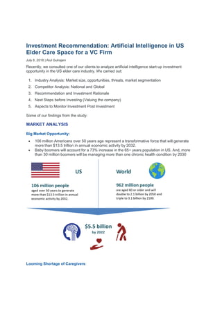 Investment Recommendation: Artificial Intelligence in US
Elder Care Space for a VC Firm
July 8, 2018 | Atul Gulrajani
Recently, we consulted one of our clients to analyze artificial intelligence start-up investment
opportunity in the US elder care industry. We carried out:
1. Industry Analysis: Market size, opportunities, threats, market segmentation
2. Competitor Analysis: National and Global
3. Recommendation and Investment Rationale
4. Next Steps before Investing (Valuing the company)
5. Aspects to Monitor Investment Post Investment
Some of our findings from the study:
MARKET ANALYSIS
Big Market Opportunity:
 106 million Americans over 50 years age represent a transformative force that will generate
more than $13.5 trillion in annual economic activity by 2032.
 Baby boomers will account for a 73% increase in the 65+ years population in US. And, more
than 30 million boomers will be managing more than one chronic health condition by 2030
Looming Shortage of Caregivers:
 