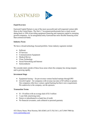 Fund Overview

Eastward Capital Partners is one of the most successful and well-respected venture debt
firms in the United States. The firm’s 7 investment professionals have a track record
dating back to 1994 of providing equipment financing and expansion capital to emerging
growth companies. As an unregulated entity Eastward has more flexible financing terms
than commercial banks.

Industry Focus

We have a broad technology focused portfolio. Some industry segments include:

      Software
      IT Services
      Communications Equipment
      Medical Device
      Clean Technology
      Social Networking and Internet
      Semiconductor

We consider deals outside of these focus areas where the company has strong margins
and is growing rapidly.

Investment Stage

      Equipment leasing - for pre-revenue venture backed startups through IPO
      Growth Capital – for companies with revenue run-rates of $5 million or greater.
       Our companies often have venture capital backing but that is not a requirement.
       We underwrite to the company, not the sponsors.

Transaction Terms

      $1- 10 million with an average deal of $3.5 million
      3 year fully amortizing notes
      Senior or subordinated to a bank line of credit
      No financial covenants, cash collateral or personal guaranty




432 Cherry Street, West Newton, MA 02465; (617) 762-3611, (617) 969-7900 fax
www.eastwardcp.com
 