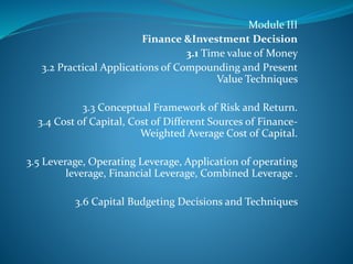 Module III
Finance &Investment Decision
3.1 Time value of Money
3.2 Practical Applications of Compounding and Present
Value Techniques
3.3 Conceptual Framework of Risk and Return.
3.4 Cost of Capital, Cost of Different Sources of Finance-
Weighted Average Cost of Capital.
3.5 Leverage, Operating Leverage, Application of operating
leverage, Financial Leverage, Combined Leverage .
3.6 Capital Budgeting Decisions and Techniques
 