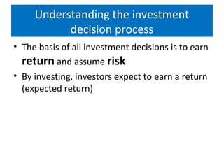 Understanding the investment
decision process
• The basis of all investment decisions is to earn
return and assume risk
• By investing, investors expect to earn a return
(expected return)
 