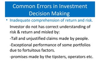 • Inadequate comprehension of return and risk.
Investor do not has correct understanding of
risk & return and misled by:
-Tall and unjustified claims made by people.
-Exceptional performance of some portfolios
due to fortuitous factors.
-promises made by the tipsters, operators etc.
Common Errors in Investment
Decision Making
 