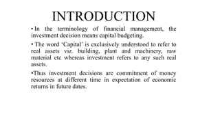 INTRODUCTION
• In the terminology of financial management, the
investment decision means capital budgeting.
• The word ‘Capital’ is exclusively understood to refer to
real assets viz. building, plant and machinery, raw
material etc whereas investment refers to any such real
assets.
•Thus investment decisions are commitment of money
resources at different time in expectation of economic
returns in future dates.
 