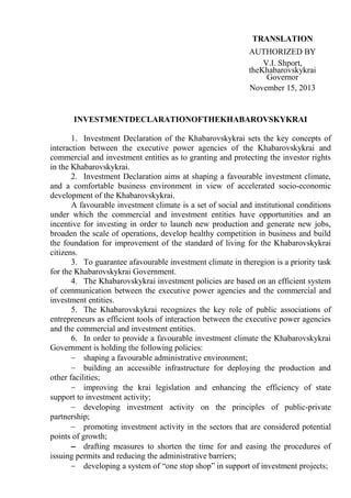 TRANSLATION
AUTHORIZED BY
V.I. Shport,
theKhabarovskykrai
Governor
November 15, 2013

INVESTMENTDECLARATIONOFTHEKHABAROVSKYKRAI
1. Investment Declaration of the Khabarovskykrai sets the key concepts of
interaction between the executive power agencies of the Khabarovskykrai and
commercial and investment entities as to granting and protecting the investor rights
in the Khabarovskykrai.
2. Investment Declaration aims at shaping a favourable investment climate,
and a comfortable business environment in view of accelerated socio-economic
development of the Khabarovskykrai.
A favourable investment climate is a set of social and institutional conditions
under which the commercial and investment entities have opportunities and an
incentive for investing in order to launch new production and generate new jobs,
broaden the scale of operations, develop healthy competition in business and build
the foundation for improvement of the standard of living for the Khabarovskykrai
citizens.
3. To guarantee afavourable investment climate in theregion is a priority task
for the Khabarovskykrai Government.
4. The Khabarovskykrai investment policies are based on an efficient system
of communication between the executive power agencies and the commercial and
investment entities.
5. The Khabarovskykrai recognizes the key role of public associations of
entrepreneurs as efficient tools of interaction between the executive power agencies
and the commercial and investment entities.
6. In order to provide a favourable investment climate the Khabarovskykrai
Government is holding the following policies:
shaping a favourable administrative environment;
building an accessible infrastructure for deploying the production and
other facilities;
improving the krai legislation and enhancing the efficiency of state
support to investment activity;
developing investment activity on the principles of public-private
partnership;
promoting investment activity in the sectors that are considered potential
points of growth;
drafting measures to shorten the time for and easing the procedures of
issuing permits and reducing the administrative barriers;
developing a system of “one stop shop” in support of investment projects;

 