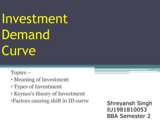 Investment
Demand
Curve
Topics –
• Meaning of Investment
• Types of Investment
• Keynes’s theory of Investment
•Factors causing shift in ID curve Shreyansh Singh
IU1981810053
BBA Semester 2
 
