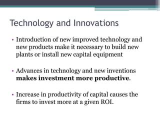 Technology and Innovations
• Introduction of new improved technology and
new products make it necessary to build new
plants or install new capital equipment
• Advances in technology and new inventions
makes investment more productive.
• Increase in productivity of capital causes the
firms to invest more at a given ROI.
 