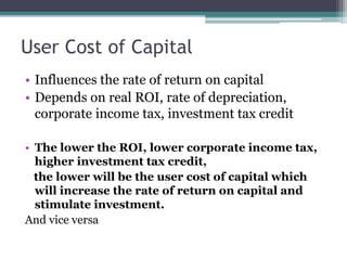 User Cost of Capital
• Influences the rate of return on capital
• Depends on real ROI, rate of depreciation,
corporate income tax, investment tax credit
• The lower the ROI, lower corporate income tax,
higher investment tax credit,
the lower will be the user cost of capital which
will increase the rate of return on capital and
stimulate investment.
And vice versa
 