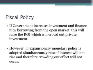 Fiscal Policy
• If Government increases investment and finance
it by borrowing from the open market, this will
raise the ROI which will crowd out private
investment.
• However , if expansionary monetary policy is
adopted simultaneously rate of interest will not
rise and therefore crowding out effect will not
occur.
 