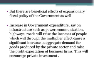 • But there are beneficial effects of expansionary
fiscal policy of the Government as well
• Increase in Government expenditure, say on
infrastructure such as power, communication,
highways, roads will raise the incomes of people
which will through the multiplier effect cause a
significant increase in aggregate demand for
goods produced by the private sector and raise
the profit expectation of business firms. This will
encourage private investment .
 