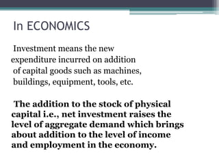 In ECONOMICS
Investment means the new
expenditure incurred on addition
of capital goods such as machines,
buildings, equipment, tools, etc.
The addition to the stock of physical
capital i.e., net investment raises the
level of aggregate demand which brings
about addition to the level of income
and employment in the economy.
 