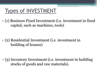Types of INVESTMENT
• (1) Business Fixed Investment (i.e. investment in fixed
capital, such as machines, tools)
• (2) Residential Investment (i.e. investment in
building of houses)
• (3) Inventory Investment (i.e. investment in building
stocks of goods and raw materials).
 
