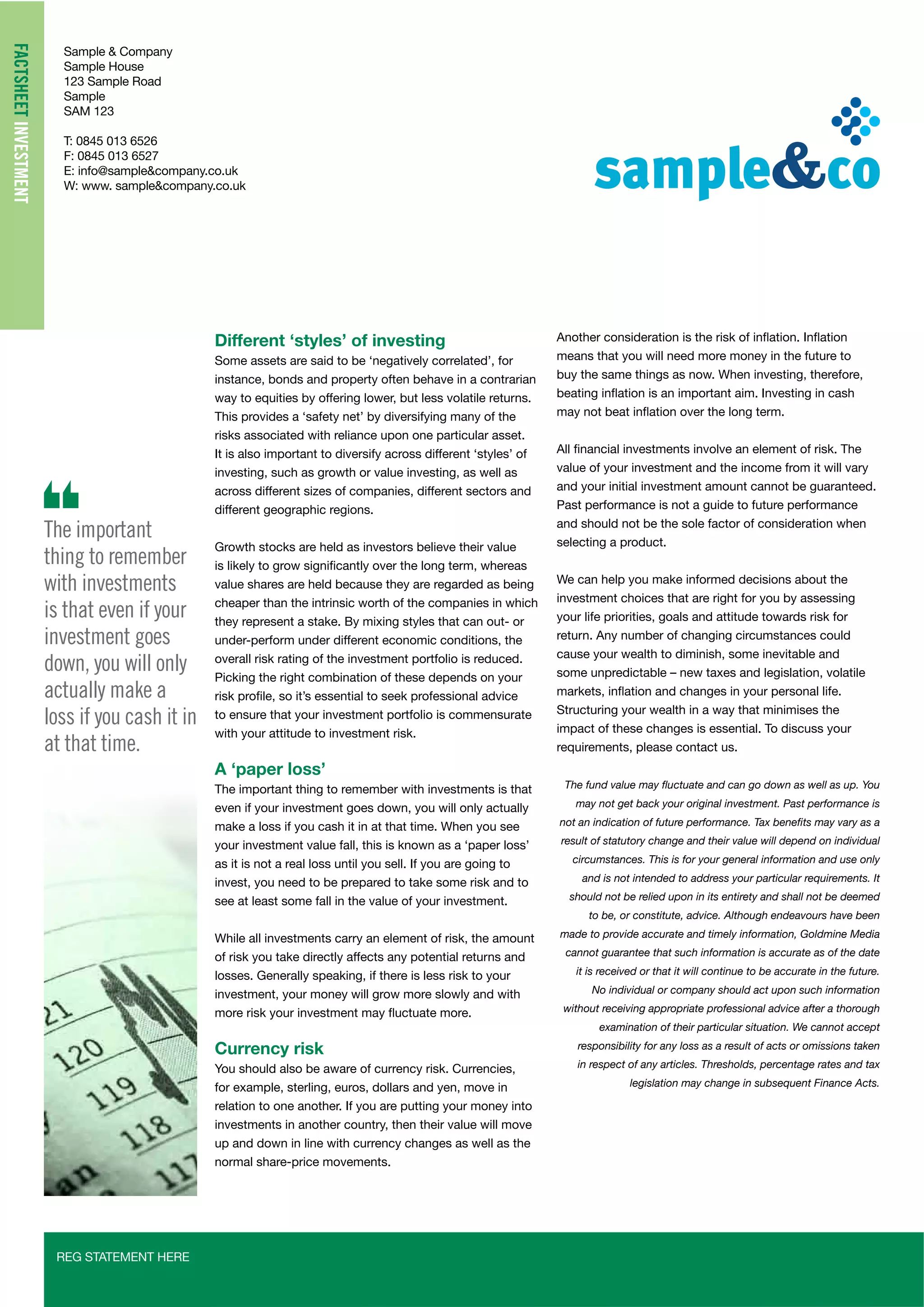 Sample & Company
Sample House
123 Sample Road
Sample
SAM 123
T: 0845 013 6526
F: 0845 013 6527
E: info@sample&company.co.uk
W: www. sample&company.co.uk
REG STATEMENT HERE
FACTSHEETINVESTMENT
Different ‘styles’ of investing
instance, bonds and property often behave in a contrarian
way to equities by offering lower, but less volatile returns.
risks associated with reliance upon one particular asset.
investing, such as growth or value investing, as well as
across different sizes of companies, different sectors and
different geographic regions.
Growth stocks are held as investors believe their value
value shares are held because they are regarded as being
cheaper than the intrinsic worth of the companies in which
they represent a stake. By mixing styles that can out- or
under-perform under different economic conditions, the
overall risk rating of the investment portfolio is reduced.
Picking the right combination of these depends on your
to ensure that your investment portfolio is commensurate
with your attitude to investment risk.
A ‘paper loss’
The important thing to remember with investments is that
even if your investment goes down, you will only actually
make a loss if you cash it in at that time. When you see
as it is not a real loss until you sell. If you are going to
invest, you need to be prepared to take some risk and to
see at least some fall in the value of your investment.
While all investments carry an element of risk, the amount
of risk you take directly affects any potential returns and
losses. Generally speaking, if there is less risk to your
Currency risk
You should also be aware of currency risk. Currencies,
for example, sterling, euros, dollars and yen, move in
relation to one another. If you are putting your money into
investments in another country, then their value will move
up and down in line with currency changes as well as the
normal share-price movements.
means that you will need more money in the future to
buy the same things as now. When investing, therefore,
value of your investment and the income from it will vary
and your initial investment amount cannot be guaranteed.
Past performance is not a guide to future performance
and should not be the sole factor of consideration when
selecting a product.
We can help you make informed decisions about the
investment choices that are right for you by assessing
your life priorities, goals and attitude towards risk for
return. Any number of changing circumstances could
cause your wealth to diminish, some inevitable and
Structuring your wealth in a way that minimises the
impact of these changes is essential. To discuss your
requirements, please contact us.
may not get back your original investment. Past performance is
result of statutory change and their value will depend on individual
circumstances. This is for your general information and use only
and is not intended to address your particular requirements. It
should not be relied upon in its entirety and shall not be deemed
to be, or constitute, advice. Although endeavours have been
made to provide accurate and timely information, Goldmine Media
cannot guarantee that such information is accurate as of the date
it is received or that it will continue to be accurate in the future.
No individual or company should act upon such information
without receiving appropriate professional advice after a thorough
examination of their particular situation. We cannot accept
responsibility for any loss as a result of acts or omissions taken
in respect of any articles. Thresholds, percentage rates and tax
legislation may change in subsequent Finance Acts.
The important
thing to remember
with investments
is that even if your
investment goes
down, you will only
actually make a
loss if you cash it in
at that time.
 