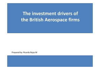 The investment drivers of
                 the British Aerospace firms




   Prepared by: Ricardo Rojas M



“The Investment drivers of the British   Prepared by: MSc, MBA Ricardo Rojas Montero
Aerospace firms”                                               rrmmex@netscape.net
 