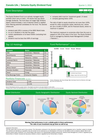 Canada Life / Setanta Equity Dividend Fund                                                                                                                                  Quarter 1, 2011


Fund Description

The Equity Dividend Fund is an actively managed equity                                                          company debt must be ‘investment grade‘ (if rated)
portfolio which aims to hold c. 40 stocks that pay above                                                        company gearing below 100%.
average dividends. The fund does not target high dividend
payers indiscriminately; a set of desired criteria is applied                                             The ratio of debt to equity should be not more than 100%,
when ﬁltering potential candidates for the fund. The desired                                              except for utility companies (water, electricity etc.) where
criteria are:                                                                                             we use a hurdle of 200%, and for ﬁnancial stocks, where no
                                                                                                          maximum is applied.
     dividend yield 20% in excess of the MSCI World Index
     no cut in dividend in the last ﬁve years                                                             The maximum exposure to currencies other than the euro is
     market capitalisation of at least 500m (excluding Irish                                              capped at 10% of the value of the fund. The Equity Dividend
     stocks)                                                                                              Fund is managed by Setanta Asset Management Limited
     dividend must be less than 80% of earnings                                                           (“Setanta“) .



Top 10 Holdings                                                                                           Fund Performance* Q1 2011
                                                                                                                     Q1 2011     1 yr p.a    3 yr p.a    5 yr p.a    10 yr p.a
 Company                                     Sector                                        %
                                                                                                          15
 CRH                                         Industrials / Materials                       3.6
                                                                                                          12
 Sanoﬁ-Aventis                               Healthcare                                    3.5
 Fortum                                      Telecoms / Utilities                          3.1              9

 Lockheed Martin                             Industrials / Materials                       2.8              6
 Solvay                                      Industrials / Materials                       2.6
                                                                                                            3
 DCC                                         Industrials / Materials                       2.5
 Wincor Nixdorf                              Information Technology                        2.5              0

 Svenska Handbkn                             Financials                                    2.5             -3
 Sasol                                       Energy                                        2.4                                                          CL/Setanta Equity Dividend
                                                                                                           -6
 Thai Beverage Public                        Consumer Staples                              2.4                                                          Average of High Yield Funds Peer Group



Portfolio Financials                           Q1 2011
                                                                                                          *Source: Moneymate. Peer Group Average (High Yield Equity Funds from Bloxhams, AIB, Eagle
 Dividend Yield                                      3.8%                                                 Star, Aviva and Friends First.

 P/E Ratio                                           11.8x
Source: Bloomberg & individual company reports. These ﬁgures are based on last years dividend in some cases.
The gross yield is before any withholding taxes on the individual shares. It is also before taking account of any exit tax that may apply.



Asset Distribution                                                     Equity Geographic Distribution                                        Equity Sectoral Distribution

                                                                                                                                                                              Consumer
                              Cash                                                               Japan     Ireland                                                           Discretionary
                                                                                                                                                    Telecoms/Utilities           6.6%
                              6.8%                                          Pacific & Emerging   4.4%       6.5%                                                                             Consumer
                                                                                                                                                          18.4%
                                                                                  Markets                                                                                                     Staples
                                                                                   11.5%                                UK                                                                    10.9%
                                                                                                                       19.1%
                                                 Equity                                                                                       Information
                                                 94.3%                                                                                                                                           Energy
                                                                                                                                               Technology
                                                                                                                                                                                                 11.1%
                                                                                                                                                  6.3%


                                                                                                                                                Industrials
                                                                                                                       USA                      & Materials                                  Financials
                                                                                 Europe
                                                                                                                      20.0%                       18.6%                                        14.2%
                                                                                 38.5%
                                                                                                                                                                         Healthcare
                                                                                                                                                                           13.8%




                                             Warning: Past performance is not a reliable guide to future performance.
                                                    The value of your investment may go down as well as up.

Important Information:
This fact sheet does not form part of any contract. The information contained in this document is based on current legislation and is, therefore, subject to change.
The contents are intended as a guideline only and should not be construed as an interpretation of the law. For full details of all our products, please refer to the
speciﬁc product policy conditions. You should always seek advice of an appropriately qualiﬁed professional. Setanta Asset Management Limited is regulated by the
Central Bank of Ireland. Canada Life Assurance (Ireland) Limited is regulated by the Central Bank of Ireland.
                                                                                                     10
 