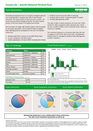 Canada Life / Setanta Balanced Dividend Fund                                                                                                                   Quarter 1, 2011


Fund Description

The Balanced Dividend Fund is an actively managed balanced                                     dividend must be less than 80% of earnings
fund investing 66% in equities and 34% in ﬁxed interest                                        company debt must be ‘investment grade‘ (if rated)
securities. The equity portion of the fund aims to hold c. 40                                  company gearing below 100%.
stocks that pay above average dividends. The ﬁxed interest
portion of the fund invests in EU government bonds.                                      The ratio of debt to equity should be not more than 100%,
                                                                                         except for utility companies (water, electricity etc.) where
The fund does not target high dividend payers indiscriminately                           we use a hurdle of 200%, and for ﬁnancials stock, where no
for the equity securities; a set of desired criteria is applied                          maximum is applied.
when ﬁltering potential candidates for the fund. The desired
criteria are:                                                                            The maximum exposure to currencies other than the euro
                                                                                         is capped at 10% of the value of the fund. The Balanced
    dividend yield 20% in excess of the MSCI World Index                                 Dividend Fund is managed by Setanta Asset Management
    no cut in dividend in the last 5 years                                               Limited (“Setanta“) .
    market capitalisation of at least 500m (excluding Irish stocks)


Top 10 Holdings                                                                          Fund Performance* Q1 2011
                                                                                          %         Q1 2011     1 yr p.a     3 yr p.a      5 yr p.a   10 yr p.a
 Company                            Sector                                %
                                                                                         10
 CRH                                Industrials / Materials               3.6
 Sanoﬁ-Aventis                      Healthcare                            3.5              8

 Fortum                             Telecoms / Utilities                  3.1              6
 Lockheed Martin                    Industrials / Materials               2.8
                                                                                           4
 Solvay                             Industrials / Materials               2.6
                                                                                           2
 DCC                                Industrials / Materials               2.5
 Wincor Nixdorf                     Information Technology                2.5              0

 Svenska Handbkn                    Financials                            2.5
                                                                                          -2
 Sasol                              Energy                                2.4
                                                                                          -4
 Thai Beverage Public               Consumer Staples                      2.4                             CL/Setanta Bal Dividend

                                                                                                          Category Average Managed Balanced

Portfolio Financials                 Q1 2011
                                                                                         *Source: Moneymate. Peer Group Average (High Yield Equity Funds from Bloxhams, AIB, Eagle
 Dividend Yield                           3.8%                                           Star, Aviva and Friends First.
                                                                                         Source: Bloomberg & individual company reports. These ﬁgures are based on last years dividend
 P/E Ratio                                11.8x                                          in some cases. The gross yield is before any withholding taxes on the individual shares. It is also
                                                                                         before taking account of any exit tax that may apply.



Asset Distribution                                      Equity Geographic Distribution                                        Equity Sectoral Distribution

                                                                                                                                                                 Consumer
                                                                                 Japan    Ireland                                                               Discretionary
                                                            Pacific & Emerging   4.4%                                                  Telecoms/Utilities           6.6%
                                                                                           6.5%
                                                                  Markets                                                                    18.4%                              Consumer
                                                                   11.5%                                                                                                         Staples
                                                                                                        UK                                                                       10.9%
                                                                                                       19.1%
                                                                                                                               Information
                                                                                                                                                                                    Energy
                                                                                                                                Technology
                                                                                                                                                                                    11.1%
                                                                                                                                   6.3%


                                                                                                                                    Industrials
                                                                 Europe                                USA                          & Materials                                 Financials
                                                                 38.5%                                20.0%                           18.6%                                       14.2%
                                                                                                                                                            Healthcare
                                                                                                                                                              13.8%




                                    Warning: Past performance is not a reliable guide to future performance.
                                           The value of your investment may go down as well as up.

Important Information:
This fact sheet does not form part of any contract. The information contained in this document is based on current legislation and is, therefore, subject to change.
The contents are intended as a guideline only and should not be construed as an interpretation of the law. For full details of all our products, please refer to the
speciﬁc product policy conditions. You should always seek advice of an appropriately qualiﬁed professional. Setanta Asset Management Limited is regulated by the
Central Bank of Ireland. Canada Life Assurance (Ireland) Limited is regulated by the Central Bank of Ireland.
                                                                                   12
 