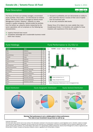 Canada Life / Setanta Focus 15 Fund                                                                                                                                 Quarter 1, 2011


Fund Description

The Focus 15 Fund is an actively managed, concentrated                                               focused on proﬁtability and can demonstrate an ability to
equity portfolio, which holds c. 15 international (ex Ireland)                                       earn cash ﬂow returns in excess of their cost of capital
stocks. The Focus 15 Fund is managed by Setanta Asset                                                over the business cycle
Management Limited (“Setanta“). Setanta is a value                                                   do not carry excessive debt levels.
investor in quality companies. Setanta builds the portfolio
from the bottom up, using the stocks researched by the                                          Clearly, Focus 15 is likely to be more volatile than more
sector specialists, with an emphasis on the following key                                       broadly-based funds; it is therefore only suitable for those
characteristics:                                                                                investors with experience of the stock market.

    superior ﬁnancial track record
    competitive advantage and a sustainable business model
    within their industry




Fund Holdings                                                                                   Fund Performance to 31/03/11
 Company                            Sector                                           %          %        Q1 2011      1 yr p.a      3 yr p.a      5 yr p.a    10 yr p.a

 Pﬁzer                              Healthcare                                       9.0        15
 Sysco                              Consumer Staples                                 8.2
                                                                                                12
 Everest Re Group                   Financials                                       7.7

 Tidewater                          Energy                                           7.0         9
 Steris                             Healthcare                                       7.0
                                                                                                 6
 Johnson & Johnson                  Healthcare                                       6.9

 Total                              Energy                                           6.8         3
 MI Developments                    Financials                                       6.8
                                                                                                 0
 Astellas Pharmaceutical            Healthcare                                       6.7

 Wincor Nixdorf                     Information Technology                           6.6        -3

 NTT Docomo                         Telecoms / Utilities                             6.1
                                                                                                -6
 Motor                              Consumer Discretionary                           5.9

 Belgacom                           Telecoms / Utilities                             4.0

 Nokia                              Information Technology                           3.1                   Canada Life/Setanta Focus 15

 OPAP                               Consumer Discretionary                           2.1                   Category Average Flexible Equity

 Komori                             Industrials & materials                          1.8
                                                                                                     Source: Moneymate. Performance is net of management fees.
 Cash                                                                                4.3



Asset Distribution                                            Equity Geographic Distribution                                          Equity Sectoral Distribution

                             Cash                                                                                                                                        Consumer
                             4.3%                                                                                                                    Telecoms/Utilities Discretionary
                                                                            Japan                                                                          10.7%            8.5%
                                                                            21.5%                                                                                                    Consumer
                                                                                                                                              Information                             Staples
                                                                                                                                              Technology                               8.6%
                                                                                                                                                 10.1%

                                                                 Pacific                                                               Industrials
                                                                                                                  USA
                                                               & Emerging                                                              & Materials                                      Energy
                                                                                                                 46.7%
                                                                Markets                                                                   1.9%                                          14.4%
                                                                  8.0%


                                                                            Europe                                                             Healthcare
                                                                            23.7%                                                                30.8%                           Financials
                    Equity                                                                                                                                                         15.1%
                    95.7%




                                    Warning: Past performance is not a reliable guide to future performance.
                                           The value of your investment may go down as well as up.

Important Information:
This fact sheet does not form part of any contract. The information contained in this document is based on current legislation and is, therefore, subject to change.
The contents are intended as a guideline only and should not be construed as an interpretation of the law. For full details of all our products, please refer to the
speciﬁc product policy conditions. You should always seek advice of an appropriately qualiﬁed professional. Setanta Asset Management Limited is regulated by the
Central Bank of Ireland. Canada Life Assurance (Ireland) Limited is regulated by the Central Bank of Ireland.
                                                                                           15
 