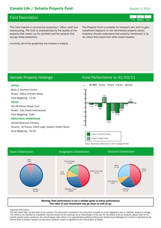 Canada Life / Setanta Property Fund                                                                                                                            Quarter 1, 2011


Fund Description

This fund invests in commercial properties - ofﬁce, retail and                           The Property Fund is suitable for investors who wish to gain
warehousing. The fund is characterised by the quality of the                             investment exposure to the commercial property sector.
property that makes up the portfolio and the tenants that                                Investors should understand that property investment is by
occupy these properties.                                                                 its nature less liquid than other asset classes.

Currently, all of the properties are located in Ireland.




Sample Property Holdings                                                                 Fund Performance to 31/03/11
                                                                                                    Q1 2011      1 yr p.a     3 yr p.a     5 yr p.a   10 yr p.a
 OFFICE                                                                                   %

 Block C, Earlsfort Centre                                                               15

 Tenant - Ofﬁce of Public Works                                                          10

 Fund Weighting - 13.2%                                                                   5

 RETAIL                                                                                   0

 45/46 Patrick Street, Cork                                                               -5
 Tenant - C&J Clarke International
                                                                                         -10
 Fund Weighting - 3.8%
                                                                                         -15
 INDUSTRIAL/WAREHOUSE
                                                                                         -20
 Swords Business Campus
                                                                                         -25
 Tenants - Air France, Client Logic, Eastern Health Board
 Fund Weighting - 10.2%
                                                                                                       Canada Life/Setanta Property

                                                                                                       Category Average Property


                                                                                               Source: Moneymate. Performance is net of management fees.




Asset Distribution                                      Geographic Distribution                                                Sectoral Distribution

                    Cash
                    9.5%                                       Rest of Ireland
                                                                  16.5%
                                                                                                                                         Office
                                                                                                                                         27.7%
                                                                                                                                                                       Retail
                                                                                                     Dublin city centre                                                41.7%
                                                           Cork
                                                                                                           44.4%
                                                          10.3%



                                                                                                                              Cash & Bonds
                                                                                                                                  9.5%


                           Property                               Suburban Dublin                                                                 Industrial
                            90.5%                                     28.8%                                                                         21.1%




                                      Warning: Past performance is not a reliable guide to future performance.
                                             The value of your investment may go down as well as up.

Important Information:
This fact sheet does not form part of any contract. The information contained in this document is based on current legislation and is, therefore, subject to change.
The contents are intended as a guideline only and should not be construed as an interpretation of the law. For full details of all our products, please refer to the
speciﬁc product policy conditions. You should always seek advice of an appropriately qualiﬁed professional. Setanta Asset Management Limited is regulated by the
Central Bank of Ireland. Canada Life Assurance (Ireland) Limited is regulated by the Central Bank of Ireland.
                                                                                    17
 