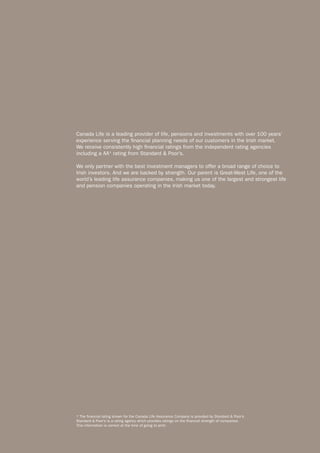 Canada Life is a leading provider of life, pensions and investments with over 100 years’
experience serving the financial planning needs of our customers in the Irish market.
We receive consistently high financial ratings from the independent rating agencies
including a AA* rating from Standard & Poor’s.

We only partner with the best investment managers to offer a broad range of choice to
Irish investors. And we are backed by strength. Our parent is Great-West Life, one of the
world’s leading life assurance companies, making us one of the largest and strongest life
and pension companies operating in the Irish market today.




* The financial rating shown for the Canada Life Assurance Company is provided by Standard & Poor’s.
Standard & Poor’s is a rating agency which provides ratings on the financial strength of companies.
This information is correct at the time of going to print.
 