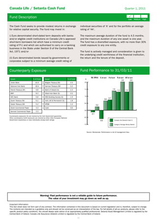 Canada Life / Setanta Cash Fund                                                                                                                                 Quarter 1, 2011


Fund Description

The Cash Fund seeks to provide modest returns in exchange                                            individual securities of ‘A‘ and for the portfolio an average
for relative capital security. The fund may invest in:                                               rating of ‘AA‘.

i) Euro denominated short-dated term deposits with banks                                             The maximum average duration of the fund is 4.5 months,
and/or eligible credit institutions on Canada Life‘s approved                                        and the maximum duration of any one asset is one year.
short-term borrowers list which have a minimum credit                                                The fund has a diversiﬁed exposure, with no more than 30%
rating of P-1 and which are authorised to carry on a banking                                         credit exposure to any one entity.
business in the State under Section 9 of the Central Bank
Act, 1971 and/or                                                                                     The fund is actively managed and consideration is given to
                                                                                                     the underlying credit worthiness of the ﬁnancial institution,
(ii) Euro denominated bonds issued by governments or                                                 the return and the tenure of the deposit.
corporates subject to a minimum average credit rating of


Counterparty Exposure                                                                                Fund Performance to 31/03/11
                                                                                                                  Q1 2011     1 yr p.a    3 yr p.a   5 yr p.a   10 yr p.a
 Issuer                          % of Fund        Issuer                            % of Fund            %

 Ulster Bank                        19.4          Belgian Treasury Bill                3.3               2.0

 National Irish Bank                18.4          German Treasury Bill                 3.3

 French Treasury Bill                9.8          Bank of Ireland (G)                  2.3               1.5

 BNP                                 8.2          Allied Irish Bank (G)                2.0

 ACC Bank                            6.8          EBS Building Society (G)             1.9               1.0

 Dutch Treasury Bill                 6.2          Irish Life & Permanent (G)           1.8
                                                                                                         0.5
 Italian Treasury Bill               5.2          SPGB                                 1.2

 Dutch Commercial Paper              3.3          Cash                                 3.6
                                                                                                         0.0
 German Commercial Paper             3.3

Counterparty exposures (G) are covered by the Irish Government guarantee.
Other counterparty/credit exposures are covered by either other European National                       -0.5
Government Guarantees or have individually strong credit ratings.                                                                                Canada Life/Setanta Cash G

                                                                                                        -1.0                                     Category Average Money Market




                                                                                                             Source: Moneymate. Performance is net of management fees.




                                           Warning: Past performance is not a reliable guide to future performance.
                                                  The value of your investment may go down as well as up.

Important Information:
This fact sheet does not form part of any contract. The information contained in this document is based on current legislation and is, therefore, subject to change.
The contents are intended as a guideline only and should not be construed as an interpretation of the law. For full details of all our products, please refer to the
speciﬁc product policy conditions. You should always seek advice of an appropriately qualiﬁed professional. Setanta Asset Management Limited is regulated by the
Central Bank of Ireland. Canada Life Assurance (Ireland) Limited is regulated by the Central Bank of Ireland.
                                                                                                21
 