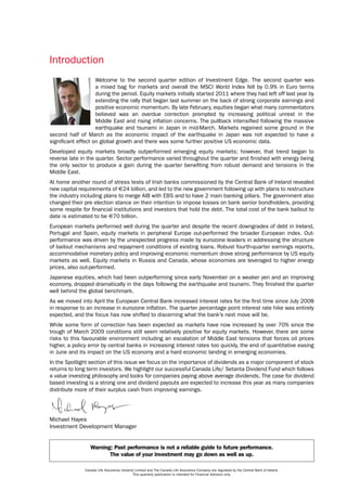 Introduction
                    Welcome to the second quarter edition of Investment Edge. The second quarter was
                    a mixed bag for markets and overall the MSCI World Index fell by 0.9% in Euro terms
                    during the period. Equity markets initially started 2011 where they had left off last year by
                    extending the rally that began last summer on the back of strong corporate earnings and
                    positive economic momentum. By late February, equities began what many commentators
                    believed was an overdue correction prompted by increasing political unrest in the
                    Middle East and rising inflation concerns. The pullback intensified following the massive
                    earthquake and tsunami in Japan in mid-March. Markets regained some ground in the
second half of March as the economic impact of the earthquake in Japan was not expected to have a
significant effect on global growth and there was some further positive US economic data.
Developed equity markets broadly outperformed emerging equity markets; however, that trend began to
reverse late in the quarter. Sector performance varied throughout the quarter and finished with energy being
the only sector to produce a gain during the quarter benefiting from robust demand and tensions in the
Middle East.
At home another round of stress tests of Irish banks commissioned by the Central Bank of Ireland revealed
new capital requirements of €24 billion, and led to the new government following up with plans to restructure
the industry including plans to merge AIB with EBS and to have 2 main banking pillars. The government also
changed their pre election stance on their intention to impose losses on bank senior bondholders, providing
some respite for financial institutions and investors that hold the debt. The total cost of the bank bailout to
date is estimated to be €70 billion.
European markets performed well during the quarter and despite the recent downgrades of debt in Ireland,
Portugal and Spain, equity markets in peripheral Europe out-performed the broader European index. Out-
performance was driven by the unexpected progress made by eurozone leaders in addressing the structure
of bailout mechanisms and repayment conditions of existing loans. Robust fourth-quarter earnings reports,
accommodative monetary policy and improving economic momentum drove strong performance by US equity
markets as well. Equity markets in Russia and Canada, whose economies are leveraged to higher energy
prices, also out-performed.
Japanese equities, which had been outperforming since early November on a weaker yen and an improving
economy, dropped dramatically in the days following the earthquake and tsunami. They finished the quarter
well behind the global benchmark.
As we moved into April the European Central Bank increased interest rates for the first time since July 2008
in response to an increase in eurozone inflation. The quarter percentage point interest rate hike was entirely
expected, and the focus has now shifted to discerning what the bank’s next move will be.
While some form of correction has been expected as markets have now increased by over 70% since the
trough of March 2009 conditions still seem relatively positive for equity markets. However, there are some
risks to this favourable environment including an escalation of Middle East tensions that forces oil prices
higher, a policy error by central banks in increasing interest rates too quickly, the end of quantitative easing
in June and its impact on the US economy and a hard economic landing in emerging economies.
In the Spotlight section of this issue we focus on the importance of dividends as a major component of stock
returns to long term investors. We highlight our successful Canada Life/ Setanta Dividend Fund which follows
a value investing philosophy and looks for companies paying above average dividends. The case for dividend
based investing is a strong one and dividend payouts are expected to increase this year as many companies
distribute more of their surplus cash from improving earnings.




Michael Hayes
Investment Development Manager


                  Warning: Past performance is not a reliable guide to future performance.
                         The value of your investment may go down as well as up.

               Canada Life Assurance (Ireland) Limited and The Canada Life Assurance Company are regulated by the Central Bank of Ireland.
                                             This quarterly publication is intended for Financial Advisors only.
 