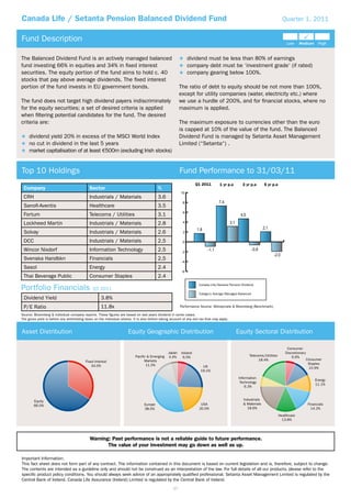 Canada Life / Setanta Pension Balanced Dividend Fund                                                                                                                          Quarter 1, 2011


Fund Description

The Balanced Dividend Fund is an actively managed balanced                                                      dividend must be less than 80% of earnings
fund investing 66% in equities and 34% in ﬁxed interest                                                         company debt must be ‘investment grade‘ (if rated)
securities. The equity portion of the fund aims to hold c. 40                                                   company gearing below 100%.
stocks that pay above average dividends. The ﬁxed interest
portion of the fund invests in EU government bonds.                                                       The ratio of debt to equity should be not more than 100%,
                                                                                                          except for utility companies (water, electricity etc.) where
The fund does not target high dividend payers indiscriminately                                            we use a hurdle of 200%, and for ﬁnancial stocks, where no
for the equity securities; a set of desired criteria is applied                                           maximum is applied.
when ﬁltering potential candidates for the fund. The desired
criteria are:                                                                                             The maximum exposure to currencies other than the euro
                                                                                                          is capped at 10% of the value of the fund. The Balanced
     dividend yield 20% in excess of the MSCI World Index                                                 Dividend Fund is managed by Setanta Asset Management
     no cut in dividend in the last 5 years                                                               Limited (“Setanta“) .
     market capitalisation of at least 500m (excluding Irish stocks)


Top 10 Holdings                                                                                           Fund Performance to 31/03/11
                                                                                                                    Q1 2011         1 yr p.a      3 yr p.a       5 yr p.a
 Company                                     Sector                                        %
                                                                                                          10
 CRH                                         Industrials / Materials                       3.6
                                                                                                           8
 Sanoﬁ-Aventis                               Healthcare                                    3.5
                                                                                                           6
 Fortum                                      Telecoms / Utilities                          3.1
 Lockheed Martin                             Industrials / Materials                       2.8             4

 Solvay                                      Industrials / Materials                       2.6             2

 DCC                                         Industrials / Materials                       2.5             0

 Wincor Nixdorf                              Information Technology                        2.5             -2
 Svenska Handbkn                             Financials                                    2.5
                                                                                                           -4
 Sasol                                       Energy                                        2.4
                                                                                                           -6
 Thai Beverage Public                        Consumer Staples                              2.4

Portfolio Financials
                                                                                                                      Canada Life/Setanta Pension Dividend
                                               Q1 2011
                                                                                                                      Category Average Managed Balanced
 Dividend Yield                                      3.8%
 P/E Ratio                                           11.8x                                                Performance Source: Moneymate & Bloomberg (Benchmark).

Source: Bloomberg & individual company reports. These ﬁgures are based on last years dividend in some cases.
The gross yield is before any withholding taxes on the individual shares. It is also before taking account of any exit tax that may apply.


Asset Distribution                                                     Equity Geographic Distribution                                          Equity Sectoral Distribution

                                                                                                                                                                                 Consumer
                                                                                                  Japan   Ireland                                                               Discretionary
                                                                            Pacific & Emerging    4.4%     6.5%                                        Telecoms/Utilities           6.6%
                                                                                  Markets                                                                    18.4%                              Consumer
                                                                                   11.5%                                                                                                         Staples
                                                                                                                        UK                                                                       10.9%
                                                                                                                       19.1%

                                                                                                                                                Information
                                                                                                                                                                                                    Energy
                                                                                                                                                 Technology
                                                                                                                                                                                                    11.1%
                                                                                                                                                    6.3%


                                                                                                                                                   Industrials
                                                                                  Europe                               USA                         & Materials                                  Financials
                                                                                  38.5%                               20.0%                          18.6%                                        14.2%
                                                                                                                                                                            Healthcare
                                                                                                                                                                              13.8%




                                             Warning: Past performance is not a reliable guide to future performance.
                                                    The value of your investment may go down as well as up.

Important Information:
This fact sheet does not form part of any contract. The information contained in this document is based on current legislation and is, therefore, subject to change.
The contents are intended as a guideline only and should not be construed as an interpretation of the law. For full details of all our products, please refer to the
speciﬁc product policy conditions. You should always seek advice of an appropriately qualiﬁed professional. Setanta Asset Management Limited is regulated by the
Central Bank of Ireland. Canada Life Assurance (Ireland) Limited is regulated by the Central Bank of Ireland.
                                                                                                     37
 
