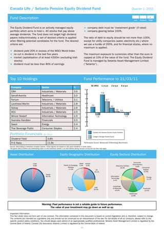 Canada Life / Setanta Pension Equity Dividend Fund                                                                                                                               Quarter 1, 2011


Fund Description

The Equity Dividend Fund is an actively managed equity                                                         company debt must be ‘investment grade‘ (if rated)
portfolio which aims to hold c. 40 stocks that pay above                                                       company gearing below 100%.
average dividends. The fund does not target high dividend
payers indiscriminately; a set of desired criteria is applied                                             The ratio of debt to equity should be not more than 100%,
when ﬁltering potential candidates for the fund. The desired                                              except for utility companies (water, electricity etc.) where
criteria are:                                                                                             we use a hurdle of 200%, and for ﬁnancial stocks, where no
                                                                                                          maximum is applied.
     dividend yield 20% in excess of the MSCI World Index
     no cut in dividend in the last ﬁve years                                                             The maximum exposure to currencies other than the euro is
     market capitalisation of at least 500m (excluding Irish                                              capped at 10% of the value of the fund. The Equity Dividend
     stocks)                                                                                              Fund is managed by Setanta Asset Management Limited
     dividend must be less than 80% of earnings                                                           (“Setanta“) .




Top 10 Holdings                                                                                           Fund Performance to 31/03/11
                                                                                                                     Q1 2011       1 yr p.a      3 yr p.a       5 yr p.a
 Company                                     Sector                                        %
                                                                                                          15
 CRH                                         Industrials / Materials                       3.6
                                                                                                          12
 Sanoﬁ-Aventis                               Healthcare                                    3.5
                                                                                                           9
 Fortum                                      Telecoms / Utilities                          3.1
 Lockheed Martin                             Industrials / Materials                       2.8             6

 Solvay                                      Industrials / Materials                       2.6             3

 DCC                                         Industrials / Materials                       2.5             0

 Wincor Nixdorf                              Information Technology                        2.5            -3
 Svenska Handbkn                             Financials                                    2.5
                                                                                                          -6
 Sasol                                       Energy                                        2.4
                                                                                                          -9
 Thai Beverage Public                        Consumer Staples                              2.4
                                                                                                                      Canada Life/Setanta Pension Equity Dividend
Portfolio Financials                           Q1 2011
                                                                                                                      Category Average Flexible Equity
 Dividend Yield                                      3.8%
 P/E Ratio                                           11.8x                                                Performance Source: Moneymate & Bloomberg (Benchmark).

Source: Bloomberg & individual company reports. These ﬁgures are based on last years dividend in some cases.
The gross yield is before any withholding taxes on the individual shares. It is also before taking account of any exit tax that may apply.


Asset Distribution                                                     Equity Geographic Distribution                                           Equity Sectoral Distribution

                                                                                                                                                                                   Consumer
                                Cash                                                              Japan    Ireland
                                                                            Pacific & Emerging                                                                                    Discretionary
                                6.8%                                                              4.4%      6.5%                                         Telecoms/Utilities
                                                                                  Markets                                                                                             6.6%
                                                                                                                                                               18.4%                              Consumer
                                                                                   11.5%                                 UK                                                                        Staples
                                                                                                                        19.1%                                                                      10.9%
                                                  Equity
                                                  94.3%                                                                                          Information
                                                                                                                                                                                                      Energy
                                                                                                                                                  Technology
                                                                                                                                                                                                      11.1%
                                                                                                                                                     6.3%


                                                                                                                                                    Industrials
                                                                                  Europe                                USA                         & Materials                                   Financials
                                                                                  38.5%                                20.0%                          18.6%                                         14.2%
                                                                                                                                                                              Healthcare
                                                                                                                                                                                13.8%




                                             Warning: Past performance is not a reliable guide to future performance.
                                                    The value of your investment may go down as well as up.

Important Information:
This fact sheet does not form part of any contract. The information contained in this document is based on current legislation and is, therefore, subject to change.
The contents are intended as a guideline only and should not be construed as an interpretation of the law. For full details of all our products, please refer to the
speciﬁc product policy conditions. You should always seek advice of an appropriately qualiﬁed professional. Setanta Asset Management Limited is regulated by the
Central Bank of Ireland. Canada Life Assurance (Ireland) Limited is regulated by the Central Bank of Ireland.
                                                                                                     39
 