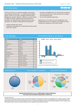 Canada Life / Setanta Pension Focus 15 Fund                                                                                                                       Quarter 1, 2011


Fund Description

The Focus 15 Fund is an actively managed, concentrated                                                focused on proﬁtability and can demonstrate an ability to
equity portfolio, which holds c. 15 international (ex-Ireland)                                        earn cash ﬂow returns in excess of their cost of capital
stocks. The Focus 15 Fund is managed by Setanta Asset                                                 over the business cycle
Management Limited (“Setanta“). Setanta is a value investor                                           do not carry excessive debt levels.
in quality companies. Setanta builds the portfolio from
the bottom up, using the stocks researched by the sector                                         Clearly, Focus 15 is likely to be more volatile than more
specialists, who apply the following key characteristics:                                        broadly-based funds; it is therefore only suitable for those
                                                                                                 investors with experience of the stock market.
    superior ﬁnancial track record
    competitive advantage and a sustainable business model
    within their industry




Fund Holdings                                                                                    Fund Performance to 31/03/11
 Company                             Sector                                           %                  Q1 2011      1 yr p.a     3 yr p.a      5 yr p.a   10 yr p.a
                                                                                                 %
 Pﬁzer                               Healthcare                                       9.0        18
 Sysco                               Consumer Staples                                 8.2
                                                                                                 15
 Everest Re Group                    Financials                                       7.7

 Tidewater                           Energy                                           7.0        12
 Steris                              Healthcare                                       7.0
                                                                                                  9
 Johnson & Johnson                   Healthcare                                       6.9

 Total                               Energy                                           6.8         6
 MI Developments                     Financials                                       6.8
                                                                                                  3
 Astellas Pharmaceutical             Healthcare                                       6.7

 Wincor Nixdorf                      Information Technology                           6.6         0

 NTT Docomo                          Telecoms / Utilities                             6.1
                                                                                                 -3
 Motor                               Consumer Discretionary                           5.9

 Belgacom                            Telecoms / Utilities                             4.0                  Canada Life/Setanta Pension Focus 15

 Nokia                               Information Technology                           3.1
                                                                                                           Category Average Flexible Equity
 OPAP                                Consumer Discretionary                           2.1

 Komori                              Industrials & materials                          1.8        Performance Source: Moneymate & Bloomberg (Benchmark).

 Cash                                                                                 4.3



Asset Distribution                                             Equity Geographic Distribution                                        Equity Sectoral Distribution

                              Cash                                                                                                                                   Consumer
                              4.3%                                                                                                               Telecoms/Utilities Discretionary
                                                                             Japan                                                                     10.7%            8.5%
                                                                             21.5%                                                                                               Consumer
                                                                                                                                          Information                             Staples
                                                                                                                                          Technology                               8.6%
                                                                                                                                             10.1%
                                                                                                                                      Industrials
                                                                  Pacific                                        USA                  & Materials                                   Energy
                                                                & Emerging                                      46.7%                    1.9%                                       14.4%
                                                                 Markets
                                                                   8.0%


                                                                             Europe                                                           Healthcare
                                                                             23.7%                                                              30.8%                        Financials
                     Equity                                                                                                                                                    15.1%
                     95.7%




                                     Warning: Past performance is not a reliable guide to future performance.
                                            The value of your investment may go down as well as up.

Important Information:
This fact sheet does not form part of any contract. The information contained in this document is based on current legislation and is, therefore, subject to change.
The contents are intended as a guideline only and should not be construed as an interpretation of the law. For full details of all our products, please refer to the
speciﬁc product policy conditions. You should always seek advice of an appropriately qualiﬁed professional. Setanta Asset Management Limited is regulated by the
Central Bank of Ireland. Canada Life Assurance (Ireland) Limited is regulated by the Central Bank of Ireland.

                                                                                            40
 