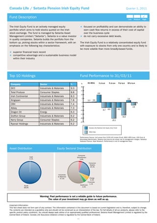 Canada Life / Setanta Pension Irish Equity Fund                                                                                                              Quarter 1, 2011


Fund Description

The Irish Equity Fund is an actively managed equity                                        focused on proﬁtability and can demonstrate an ability to
portfolio which aims to hold stocks quoted on the Irish                                    earn cash ﬂow returns in excess of their cost of capital
stock exchange. The fund is managed by Setanta Asset                                       over the business cycle
Management Limited (“Setanta“). Setanta is a value investor                                do not carry excessive debt levels.
in quality companies. Setanta builds the portfolio from the
bottom up, picking stocks within a sector framework, with an                         The Irish Equity Fund is a relatively concentrated equity fund
emphasis on the following key characteristics:                                       with exposure to stocks from only one country and is likely to
                                                                                     be more volatile than more broadly-based funds.
    superior ﬁnancial track record
    competitive advantage and a sustainable business model
    within their industry




Top 10 Holdings                                                                      Fund Performance to 31/03/11
                                                                                      %           01 2011         1 yr p.a        3 yr p.a        5 yr p.a    10 yr p.a
 Company                            Sector                              %
                                                                                      20
 DCC                                Industrials & Materials             9.3
                                                                                      15
 Total Produce                      Consumer Staples                    8.8
                                                                                      10
 Irish Continental                  Industrials & Materials             8.3
                                                                                       5
 Kingspan                           Industrials & Materials             7.8
                                                                                       0
 CRH                                Industrials & Materials             7.4
                                                                                      -5
 Abbey                              Industrials & Materials             7.3
                                                                                     -10
 Dragon Oil                         Energy                              6.3
                                                                                     -15
 Grafton Group                      Industrials & Materials             6.2
                                                                                     -20
 Kerry Group                        Consumer Staples                    6.2
                                                                                     -25
 Ryanair Holdings                   Industrials & Materials             6.2
                                                                                                   Canada Life/Setanta Irish Equity (Core Fund)

                                                                                                   ISEQ Index


                                                                                     Performance Source: Unit prices from CLFIS UK Limited (Fund), MSCI (90% local, 10% Euro) &
                                                                                     Bloomberg (Benchmark). Setanta fund returns are shown net of management charges. Valuation
                                                                                     Statistics Source: Style Research. Performance is net of management fees.



Asset Distribution                                      Equity Sectoral Distribution

                                                                                 Consumer
                          Cash                                                  Discretionary
                          0.1%                                                      5.8%

                                                                                                   Consumer
                                                                                                    Staples
                                                                                                    25.3%



                                                         Industrials
                                                         & Materials
                                                           57.5%                                     Energy
                                                                                                      6.3%
                                                                                                  Financials
                                                                                                     1.1%
                 Equity                                                              Healthcare
                 99.9%                                                                 4.0%




                                    Warning: Past performance is not a reliable guide to future performance.
                                           The value of your investment may go down as well as up.

Important Information:
This fact sheet does not form part of any contract. The information contained in this document is based on current legislation and is, therefore, subject to change.
The contents are intended as a guideline only and should not be construed as an interpretation of the law. For full details of all our products, please refer to the
speciﬁc product policy conditions. You should always seek advice of an appropriately qualiﬁed professional. Setanta Asset Management Limited is regulated by the
Central Bank of Ireland. Canada Life Assurance (Ireland) Limited is regulated by the Central Bank of Ireland.
                                                                                41
 