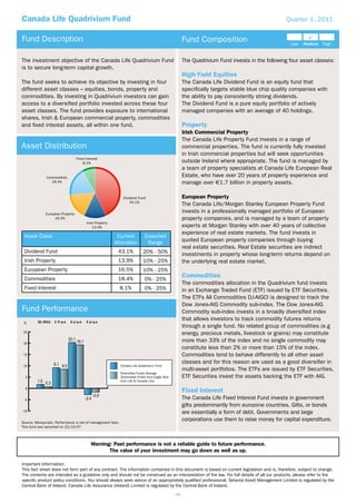 Canada Life Quadrivium Fund                                                                                                                       Quarter 1, 2011


Fund Description                                                                                       Fund Composition

The investment objective of the Canada Life Quadrivium Fund                                            The Quadrivium Fund invests in the following four asset classes:
is to secure long-term capital growth.
                                                                                                       High-Yield Equities
The fund seeks to achieve its objective by investing in four                                           The Canada Life Dividend Fund is an equity fund that
different asset classes – equities, bonds, property and                                                speciﬁcally targets stable blue chip quality companies with
commodities. By investing in Quadrivium investors can gain                                             the ability to pay consistently strong dividends.
access to a diversiﬁed portfolio invested across these four                                            The Dividend Fund is a pure equity portfolio of actively
asset classes. The fund provides exposure to international                                             managed companies with an average of 40 holdings.
shares, Irish & European commercial property, commodities
and ﬁxed interest assets, all within one fund.                                                         Property
                                                                                                       Irish Commercial Property
                                                                                                       The Canada Life Property Fund invests in a range of
Asset Distribution                                                                                     commercial properties. The fund is currently fully invested
                                                                                                       in Irish commercial properties but will seek opportunities
                                  Fixed Interest
                                      8.1%                                                             outside Ireland where appropriate. The fund is managed by
                                                                                                       a team of property specialists at Canada Life European Real
              Commodities                                                                              Estate, who have over 20 years of property experience and
                18.4%                                                                                  manage over €1.7 billion in property assets.

                                                              Dividend Fund                            European Property
                                                                  43.1%
                                                                                                       The Canada Life/Morgan Stanley European Property Fund
              European Property
                                                                                                       invests in a professionally managed portfolio of European
                   16.5%                                                                               property companies, and is managed by a team of property
                                         Irish Property
                                             13.9%                                                     experts at Morgan Stanley with over 40 years of collective
                                                                                                       experience of real estate markets. The fund invests in
 Asset Class                                               Current           Expected
                                                          Allocation          Range                    quoted European property companies through buying
                                                                                                       real estate securities. Real Estate securities are indirect
 Dividend Fund                                             43.1%            20% - 50%                  investments in property whose long-term returns depend on
 Irish Property                                            13.9%            10% - 25%                  the underlying real estate market.
 European Property                                         16.5%            10% - 25%
 Commodities                                               18.4%             0% - 25%
                                                                                                       Commodities
                                                                                                       The commodities allocation in the Quadrivium fund invests
 Fixed Interest                                             8.1%             0% - 25%                  in an Exchange Traded Fund (ETF) issued by ETF Securities.
                                                                                                       The ETFs All Commodities DJ-AIGCI is designed to track the
                                                                                                       Dow Jones-AIG Commodity sub-index. The Dow Jones-AIG
Fund Performance                                                                                       Commodity sub-index invests in a broadly diversiﬁed index
         Q1 2011   1 Yr p.a   2 yr p.a   3 yr p.a
                                                                                                       that allows investors to track commodity futures returns
 %
                                                                                                       through a single fund. No related group of commodities (e.g
 25                                                                                                    energy, precious metals, livestock or grains) may constitute
 20
                                                                                                       more than 33% of the index and no single commodity may
                                                                                                       constitute less than 2% or more than 15% of the index.
 15                                                                                                    Commodities tend to behave differently to all other asset
                                                                                                       classes and for this reason are used as a good diversiﬁer in
 10                                                         Canada Life Quadrivium Fund
                                                                                                       multi-asset portfolios. The ETFs are issued by ETF Securities.
                                                            Diversified Funds Average
  5                                                         (Diversified Funds from Eagle Star,        ETF Securities invest the assets backing the ETF with AIG.
                                                            Irish Life & Canada Life)

  0
                                                                                                       Fixed Interest
 -5                                                                                                    The Canada Life Fixed Interest Fund invests in government
                                                                                                       gilts predominantly from eurozone countries. Gilts, or bonds
-10                                                                                                    are essentially a form of debt. Governments and large
Source: Moneymate. Performance is net of management fees.
                                                                                                       corporations use them to raise money for capital expenditure.
This fund was launched on 22/10/07



                                            Warning: Past performance is not a reliable guide to future performance.
                                                   The value of your investment may go down as well as up.

Important Information:
This fact sheet does not form part of any contract. The information contained in this document is based on current legislation and is, therefore, subject to change.
The contents are intended as a guideline only and should not be construed as an interpretation of the law. For full details of all our products, please refer to the
speciﬁc product policy conditions. You should always seek advice of an appropriately qualiﬁed professional. Setanta Asset Management Limited is regulated by the
Central Bank of Ireland. Canada Life Assurance (Ireland) Limited is regulated by the Central Bank of Ireland.
                                                                                                  46
 