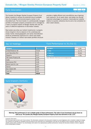 Canada Life / Morgan Stanley Pension European Property Fund                                                                                      Quarter 1, 2011


Fund Description

The Canada Life/Morgan Stanley European Property Fund                                provides a highly efﬁcient and cost-effective way of gaining
allows investors to access the potential returns available                           such exposure. As an asset class, real estate can provide
from the European commercial property market in one                                  important advantages to investors: historically low volatility
diversiﬁed fund. The fund invests in a professionally managed                        relative to equities, attractive returns and a low correlation to
portfolio of European property companies and is managed by                           other asset classes.
a team of property experts at Morgan Stanley with over 40
years of collective experience of real estate markets.

Real estate securities are indirect investments in property
whose long-term returns depend on the underlying real
estate market. Broad geographic and sector diversiﬁcation
would be prohibitively expensive for a direct real estate
investor. However, an indirect real estate portfolio structure



Top 10 Holdings                                                                      Fund Performance to 31/03/11

 Company                                                      %                       Q1 2011                                                          4.4%
 Unibail-Rodamco SE                                           10.22                   1 Year                                                          11.7%
 Land Securities PLC                                          5.31                    2 Year p.a                                                      42.6%
 Klepierre                                                    5.27                    3 Year p.a                                                       -7.5%
 PSP Swiss Property AG                                        4.54                   Source: Moneymate. Performance is net of management fees.

 Icade                                                        4.54
 Hammerson PLC                                                4.46
 British Land Co. Ltd                                         4.07
 Gecina                                                       3.60
 Beni Stabili SPA                                             3.04
 Corio NV                                                     3.01
 Total                                                        48.06




Equity Geographic Distribution

                    Finland Switzerland
                    1.85%     6.37%
           Sweden
            4.67%                           UK
      Italy
     3.04%                                37.90%
  Belgium
   1.35%




      France
      30.42%                         Netherlands
                     Austria           7.06%
                     2.38% Cash & equivalents
                          Germany 1.94%
                            3.02%




      Warning: Past performance is not a reliable guide to future performance. The value of your investment may go down as
                well as up. The Canada Life/Morgan Stanley European Property Fund was launched on 30/7/07.


Important Information:
This fact sheet does not form part of any contract. The information contained in this document is based on current legislation and is, therefore, subject to change.
The contents are intended as a guideline only and should not be construed as an interpretation of the law. For full details of all our products, please refer to the
speciﬁc product policy conditions. You should always seek advice of an appropriately qualiﬁed professional. Canada Life Assurance (Ireland) Limited is regulated
by the Central Bank of Ireland.
                                                                                59
 