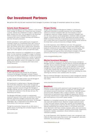 Our Investment Partners
We partner with only the best investment fund managers to provide a full range of investment options for our clients.


Setanta Asset Management                                          Morgan Stanley
Setanta Asset Management Limited (“Setanta”) is the primary       Morgan Stanley Investment Management (MSIM) is a client-centric
asset manager for Canada Life in Ireland and other European       organisation dedicated to providing investment and risk-management
countries. Setanta was established in Dublin in 1998 and has      solutions to investors worldwide. With over three decades of asset
grown steadily since then, now managing €5.1bn (December          management experience, Morgan Stanley’s investment strategies span
2010) in assets for the Great-West Lifeco Inc group of            the risk/return spectrum across geographies, investment styles and asset
companies with clients in Ireland, Germany and Canada as          classes, including equity, fixed income, alternatives and private markets.
well other third-party institutions.                              MSIM comprises a community of specialised investment boutiques, each
                                                                  with a unique talent pool of experienced investment professionals backed by
Setanta specialises in active global equity management,           the broad reach, access and resources of Morgan Stanley.
investing in stocks on a fundamental basis, with a focus on
value and quality. Setanta has an experienced investment          As of 30th September, 2010, MSIM had more than 740 investment
team, who choose stocks within a global sector framework.         professionals worldwide who managed and supervised US$265 billion in
The team has a strong track record in its core global equity      assets for institutional and intermediary investors around the globe. With
style, and in other regional, country and specialist styles.      53 offices in 23 countries, Morgan Stanley is able to provide in-depth
                                                                  local knowledge and expertise while channelling the strengths of its global
Setanta offers investment on a segregated and on a pooled         presence and resources to deliver targeted investment solutions.
basis. It is the investment manager for a range of unit-linked
funds, which Canada Life policyholders in Ireland and Europe
may invest in. In addition Setanta has a number of specialist
                                                                  www.morganstanley.com
mutual funds available for professional investors, offering a
global equity, high-yield, covered call strategy, and a similar   Merrion Investment Managers
strategy which invests in companies which meet certain            In 2007, Canada Life announced the launch of the Canada Life/Merrion
ethical restrictions.                                             Managed fund and is delighted to welcome Merrion Investment Managers as
                                                                  a partner. Merrion Investment Managers, formerly Oppenheim Investment
www.setanta-asset.com                                             Managers, have built a reputation upon a proven approach to investment
                                                                  management that has delivered consistently strong performance - not only
                                                                  in years when markets have risen but also during periods when markets
SEI Investments (SEI)                                             have fallen. Merrion Investment Managers’ focus is on controlling risk, while
In 2005, SEI partnered with Canada Life and together              obtaining the maximum return available within the market.
introduced the Manager-of-Managers concept in Ireland
launching the SEI Manager-of-Manager Global Balanced Fund.        Merrion Investment Managers’ only business is asset management meaning
                                                                  that they are totally focused on delivering exceptional investment returns to
In 2006, Canada Life added another nine SEI Manager-of-           their clients.
Managers funds to our investment platform.

SEI Investments is a global leader in Manager-of-Managers
                                                                  www.merrion-investments.ie
with €129 billion (December 2010) under management
worldwide. It is one of the world’s leading providers of multi    BlackRock
manager investment products through their Manager-of-             BlackRock is one of the world’s preeminent asset management firms and
Managers offering, and has a strong track record of growth        a premier provider of global investment management, risk management
in Europe with a presence in the UK, Italy, Germany, The          and advisory services to institutional, intermediary and individual investors
Netherlands and France.                                           around the world. BlackRock offers a range of solutions - from rigorous
                                                                  fundamental and quantitative active management approaches aimed at
The Manager-of-Managers concept is a sophisticated                maximizing outperformance to highly efficient indexing strategies designed to
investment approach, which builds up a portfolio of the best      gain broad exposure to the world’s capital markets.
specialist investment managers around the world, rather
than a portfolio of individual stocks and bonds. The Manager-     BlackRock is a truly global enterprise that combines the benefits of world-
of-Managers, SEI, is responsible for the selection and            wide reach with localised service. Blackrock manages assets for clients
performance of the investment managers.                           in North and South America, Europe, Asia, Australia and the Middle East
                                                                  and Africa. Headquartered in New York, the firm employs more than 8,500
Through this partnership, Canada Life can offer clients a         talented professionals and maintains offices in 24 countries around the
greater chance of achieving more consistent long-term returns     world. Blackrock’s client base includes corporate, public, union and industry
with controlled risk.                                             pension plans; insurance companies; third-party mutual funds; endowments;
                                                                  foundations; charities; corporations; official institutions; banks; and
www.seic.com                                                      individuals worldwide.

                                                                  As of 30th September, 2010, BlackRock’s assets under management total
                                                                  US$3.45 trillion across equity, fixed income, cash management, alternative
                                                                  investment, real estate and advisory strategies.


                                                                  www.blackrock.co.uk




                                                                      64
 