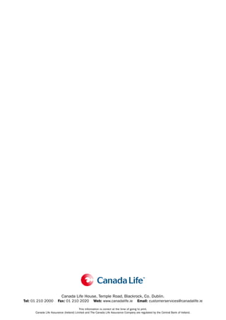 Canada Life House, Temple Road, Blackrock, Co. Dublin.
Tel: 01 210 2000       Fax: 01 210 2020             Web: www.canadalife.ie            Email: customerservices@canadalife.ie

                                         This information is correct at the time of going to print.
      Canada Life Assurance (Ireland) Limited and The Canada Life Assurance Company are regulated by the Central Bank of Ireland.
 