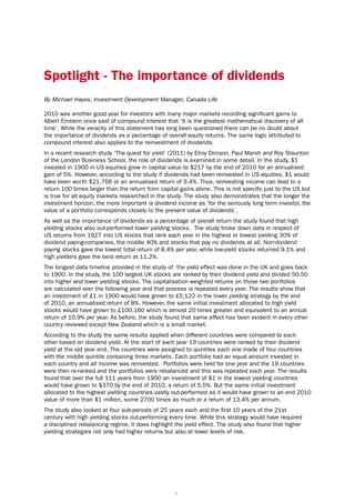Spotlight - The importance of dividends
By Michael Hayes, Investment Development Manager, Canada Life

2010 was another good year for investors with many major markets recording significant gains to
Albert Einstein once said of compound interest that ‘It is the greatest mathematical discovery of all
time’. While the veracity of this statement has long been questioned there can be no doubt about
the importance of dividends as a percentage of overall equity returns. The same logic attributed to
compound interest also applies to the reinvestment of dividends.
In a recent research study ‘The quest for yield’ (2011) by Elroy Dimson, Paul Marsh and Roy Staunton
of the London Business School, the role of dividends is examined in some detail. In the study, $1
invested in 1900 in US equities grew in capital value to $217 by the end of 2010 for an annualised
gain of 5%. However, according to the study if dividends had been reinvested in US equities, $1 would
have been worth $21,766 or an annualised return of 9.4%. Thus, reinvesting income can lead to a
return 100 times larger than the return from capital gains alone. This is not specific just to the US but
is true for all equity markets researched in the study. The study also demonstrates that the longer the
investment horizon, the more important is dividend income as ‘for the seriously long term investor, the
value of a portfolio corresponds closely to the present value of dividends’.
As well as the importance of dividends as a percentage of overall return the study found that high
yielding stocks also out-performed lower yielding stocks. The study broke down data in respect of
US returns from 1927 into US stocks that rank each year in the highest or lowest yielding 30% of
dividend paying-companies, the middle 40% and stocks that pay no dividends at all. Non-dividend
paying stocks gave the lowest total return of 8.4% per year, while low-yield stocks returned 9.1% and
high yielders gave the best return at 11.2%.
The longest data timeline provided in the study of the yield effect was done in the UK and goes back
to 1900. In the study, the 100 largest UK stocks are ranked by their dividend yield and divided 50:50
into higher and lower yielding stocks. The capitalisation weighted returns on those two portfolios
are calculated over the following year and that process is repeated every year. The results show that
an investment of £1 in 1900 would have grown to £5,122 in the lower yielding strategy by the end
of 2010, an annualised return of 8%. However, the same initial investment allocated to high yield
stocks would have grown to £100,160 which is almost 20 times greater and equivalent to an annual
return of 10.9% per year. As before, the study found that same effect has been evident in every other
country reviewed except New Zealand which is a small market.
According to the study the same results applied when different countries were compared to each
other based on dividend yield. At the start of each year 19 countries were ranked by their dividend
yield at the old year end. The countries were assigned to quintiles each one made of four countries
with the middle quintile containing three markets. Each portfolio had an equal amount invested in
each country and all income was reinvested. Portfolios were held for one year and the 19 countries
were then re-ranked and the portfolios were rebalanced and this was repeated each year. The results
found that over the full 111 years from 1900 an investment of $1 in the lowest yielding countries
would have grown to $370 by the end of 2010, a return of 5.5%. But the same initial investment
allocated to the highest yielding countries vastly out-performed as it would have grown to an end 2010
value of more than $1 million, some 2700 times as much or a return of 13.4% per annum.
The study also looked at four sub-periods of 25 years each and the first 10 years of the 21st
century with high yielding stocks out-performing every time. While this strategy would have required
a disciplined rebalancing regime, it does highlight the yield effect. The study also found that higher
yielding strategies not only had higher returns but also at lower levels of risk.




                                                   6
 