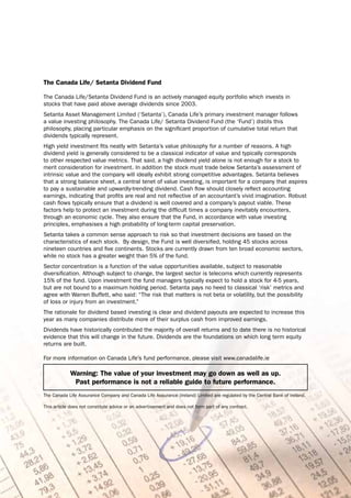 The Canada Life/ Setanta Dividend Fund

The Canada Life/Setanta Dividend Fund is an actively managed equity portfolio which invests in
stocks that have paid above average dividends since 2003.
Setanta Asset Management Limited (‘Setanta’), Canada Life’s primary investment manager follows
a value investing philosophy. The Canada Life/ Setanta Dividend Fund (the ‘Fund’) distils this
philosophy, placing particular emphasis on the significant proportion of cumulative total return that
dividends typically represent.
High yield investment fits neatly with Setanta’s value philosophy for a number of reasons. A high
dividend yield is generally considered to be a classical indicator of value and typically corresponds
to other respected value metrics. That said, a high dividend yield alone is not enough for a stock to
merit consideration for investment. In addition the stock must trade below Setanta’s assessment of
intrinsic value and the company will ideally exhibit strong competitive advantages. Setanta believes
that a strong balance sheet, a central tenet of value investing, is important for a company that aspires
to pay a sustainable and upwardly-trending dividend. Cash flow should closely reflect accounting
earnings, indicating that profits are real and not reflective of an accountant’s vivid imagination. Robust
cash flows typically ensure that a dividend is well covered and a company’s payout viable. These
factors help to protect an investment during the difficult times a company inevitably encounters,
through an economic cycle. They also ensure that the Fund, in accordance with value investing
principles, emphasises a high probability of long-term capital preservation.
Setanta takes a common sense approach to risk so that investment decisions are based on the
characteristics of each stock. By design, the Fund is well diversified, holding 45 stocks across
nineteen countries and five continents. Stocks are currently drawn from ten broad economic sectors,
while no stock has a greater weight than 5% of the fund.
Sector concentration is a function of the value opportunities available, subject to reasonable
diversification. Although subject to change, the largest sector is telecoms which currently represents
15% of the fund. Upon investment the fund managers typically expect to hold a stock for 4-5 years,
but are not bound to a maximum holding period. Setanta pays no heed to classical ‘risk’ metrics and
agree with Warren Buffett, who said: “The risk that matters is not beta or volatility, but the possibility
of loss or injury from an investment.”
The rationale for dividend based investing is clear and dividend payouts are expected to increase this
year as many companies distribute more of their surplus cash from improved earnings.
Dividends have historically contributed the majority of overall returns and to date there is no historical
evidence that this will change in the future. Dividends are the foundations on which long term equity
returns are built.

For more information on Canada Life’s fund performance, please visit www.canadalife.ie

             Warning: The value of your investment may go down as well as up.
              Past performance is not a reliable guide to future performance.
The Canada Life Assurance Company and Canada Life Assurance (Ireland) Limited are regulated by the Central Bank of Ireland.

This article does not constitute advice or an advertisement and does not form part of any contract.




                                                              7
 