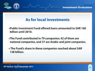 Investment Evaluation
5th Round 17-19 December 2011 11
As for local investments
•Public Investment Fund oﬀered loans amounted to SAR 160
billion until 2010.
•The Fund contributed in 79 companies; 42 of them are
national companies, and 37 are Arabic and joint companies.
•The Fund’s share in these companies reached about SAR
138 billion.
 
