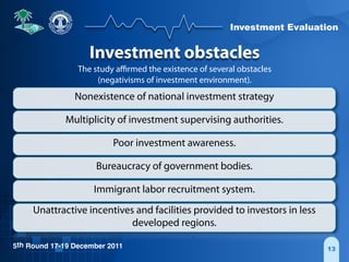 Investment Evaluation
5th Round 17-19 December 2011 13
Investment obstacles
The study aﬃrmed the existence of several obstacles
(negativisms of investment environment).
Nonexistence of national investment strategy
Multiplicity of investment supervising authorities.
Poor investment awareness.
Bureaucracy of government bodies.
Immigrant labor recruitment system.
Unattractive incentives and facilities provided to investors in less
developed regions.
 