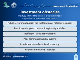 Investment Evaluation
5th Round 17-19 December 2011 14
Investment obstacles
The study aﬃrmed the existence of several obstacles
(negativisms of investment environment).
Public sector monopolizes the exploitation of national resources
Restrictions imposed on recruiting immigrant labor
Ineﬃcient skilled national labor.
Poor commercial judicial system.
Insuﬃcient data about Saudi economy.
Insignificant exports subsidies.
 