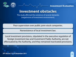 Investment Evaluation
5th Round 17-19 December 2011 15
Investment obstacles
The study aﬃrmed the existence of several obstacles
(negativisms of investment environment).
Poor supervision over public joint-stock companies.
Nonexistence of local investment law.
Local investment provisions, stipulated in the executive regulation of
foreign investment law and Investment Public Authority, are not
eﬀectuated by the Authority, and they remained inactivated provisions.
 