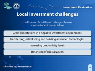 Investment Evaluation
5th Round 17-19 December 2011 16
Local investment challenges
Local investors face diﬀerent challenges; the most
important of which are as follows:
Great expectations in a negative investment environment.
Transferring, establishing and building advanced technologies.
Increasing productivity levels.
Enhancing of specialization.
 