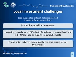 Investment Evaluation
5th Round 17-19 December 2011 17
Local investment challenges
Local investors face diﬀerent challenges; the most
important of which are as follows:
Accelerating privatization program.
Increasing non-oil exports (85 – 90% of total exports are crude oil) and
(50 – 45%) of non oil exports are petrochemicals.
Coordination between private, public and semi public sectors
investments .
 