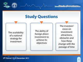 Investment Evaluation
5th Round 17-19 December 2011
1
Study Questions
Study Questions
The availability
of a national
strategy for
investment
The ability of
foreign direct
investment to
achieve its
objectives
The investors’
views on
investment
attractions,
obstacles and
how these
change with the
passage of time
 