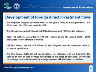 Investment Evaluation
5th Round 17-19 December 2011 22
Development of foreign direct investment flows
•The Kingdom occupies advanced ranks at the global level; as it occupied rank 12 in
2010, rank 11 in 2009, and rank 8 in 2008.
•The Kingdom occupies 29th rank in FDI Performance and FDI Potential indicators .
•Total FDI outflows amounted to SAR 83.1 billion during the period 2000 – 2009,
equivalent to 18% of total FDI inflows.
•UNCTAD views that the FDI inflows to the Kingdom are not consistent with its
economic significance.
•The Investment Authority still grant licenses to enterprises of low financing (the
capitals of 40% of total licensed enterprises in the fields of education, information
technology, transport and insurance range between SAR 400.000 to 2.5 million.
 