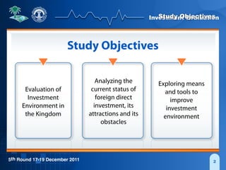 Investment Evaluation
5th Round 17-19 December 2011 2
Study Objectives
Study Objectives
Evaluation of
Investment
Environment in
the Kingdom
Analyzing the
current status of
foreign direct
investment, its
attractions and its
obstacles
Exploring means
and tools to
improve
investment
environment
 