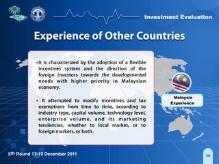 Investment Evaluation
5th Round 17-19 December 2011
•It is characterized by the adoption of a flexible
incentives system and the direction of the
foreign investors towards the developmental
needs with higher priority in Malaysian
economy.
• It attempted to modify incentives and tax
exemptions from time to time, according to
industry type, capital volume, technology level,
enterprise volume, and its marketing
tendencies, whether to local market, or to
foreign markets, or both.
30
Malaysia
Experience
Experience of Other Countries
 