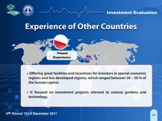 Investment Evaluation
5th Round 17-19 December 2011 31
• Oﬀering great facilities and incentives for investors in special economic
regions and less developed regions, which ranged between 30 – 50 % of
the human capital.
• It focused on investment projects relevant to science gardens and
technology.
Poland
Experience
Experience of Other Countries
 
