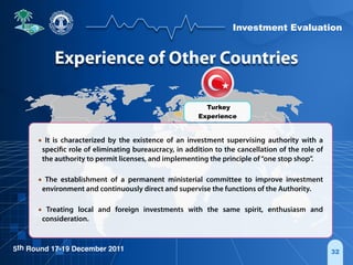 Investment Evaluation
5th Round 17-19 December 2011 32
• It is characterized by the existence of an investment supervising authority with a
specific role of eliminating bureaucracy, in addition to the cancellation of the role of
the authority to permit licenses, and implementing the principle of“one stop shop”.
• The establishment of a permanent ministerial committee to improve investment
environment and continuously direct and supervise the functions of the Authority.
• Treating local and foreign investments with the same spirit, enthusiasm and
consideration.
Turkey
Experience
Experience of Other Countries
 